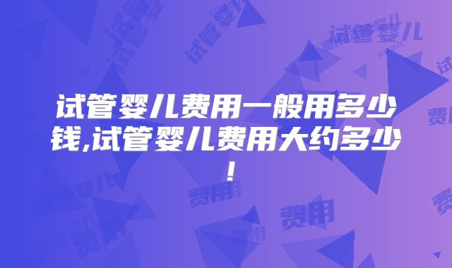 试管婴儿费用一般用多少钱,试管婴儿费用大约多少！