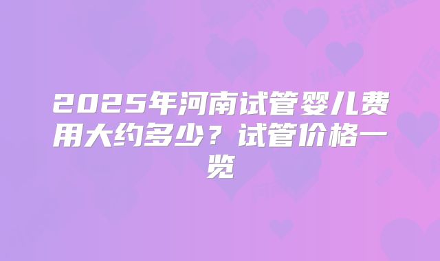 2025年河南试管婴儿费用大约多少？试管价格一览