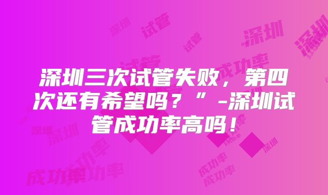 深圳三次试管失败，第四次还有希望吗？”-深圳试管成功率高吗！