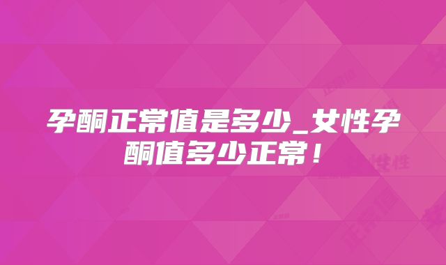 孕酮正常值是多少_女性孕酮值多少正常！