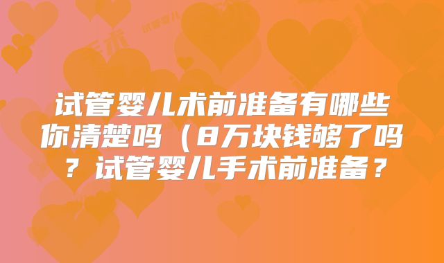 试管婴儿术前准备有哪些你清楚吗(8万块钱够了吗?试管婴儿手术前准备?