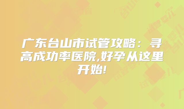广东台山市试管攻略：寻高成功率医院,好孕从这里开始!