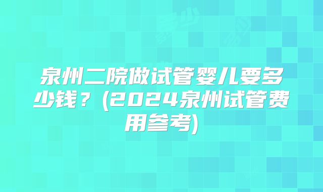泉州二院做试管婴儿要多少钱？(2024泉州试管费用参考)