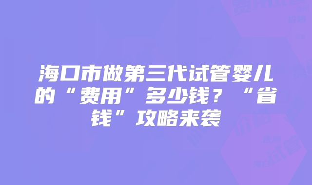 海口市做第三代试管婴儿的“费用”多少钱？“省钱”攻略来袭