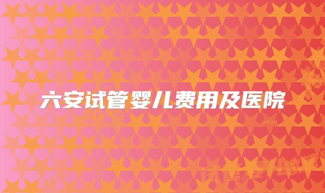 六安试管婴儿费用及医院