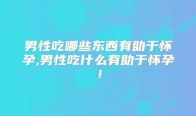男性吃哪些东西有助于怀孕,男性吃什么有助于怀孕！