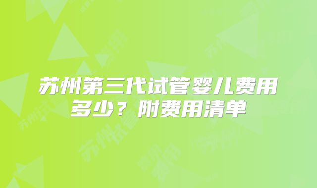 苏州第三代试管婴儿费用多少？附费用清单