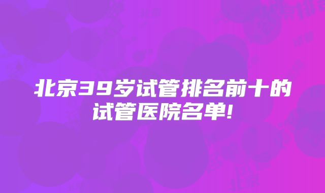 北京39岁试管排名前十的试管医院名单!