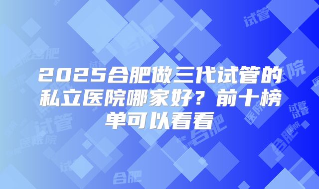 2025合肥做三代试管的私立医院哪家好？前十榜单可以看看