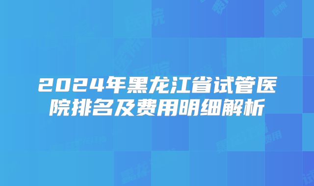 2024年黑龙江省试管医院排名及费用明细解析