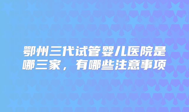 鄂州三代试管婴儿医院是哪三家,有哪些注意事项