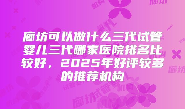 廊坊可以做什么三代试管婴儿三代哪家医院排名比较好，2025年好评较多的推荐机构