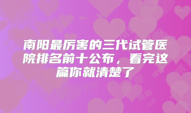 南阳最厉害的三代试管医院排名前十公布,看完这篇你就清楚了
