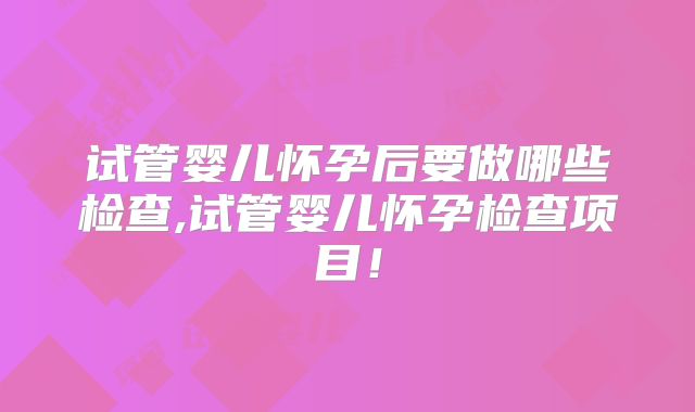 试管婴儿怀孕后要做哪些检查,试管婴儿怀孕检查项目！