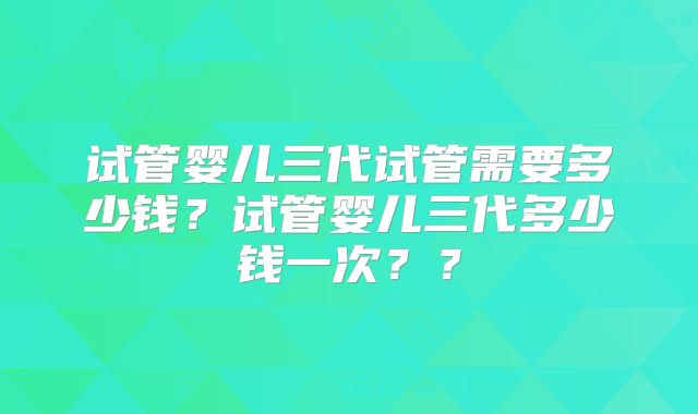 试管婴儿三代试管需要多少钱？试管婴儿三代多少钱一次？？