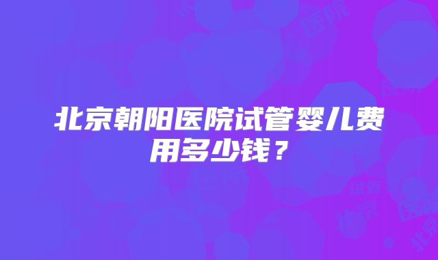 北京朝阳医院试管婴儿费用多少钱?
