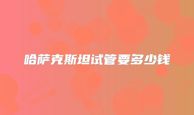 哈萨克斯坦试管要多少钱