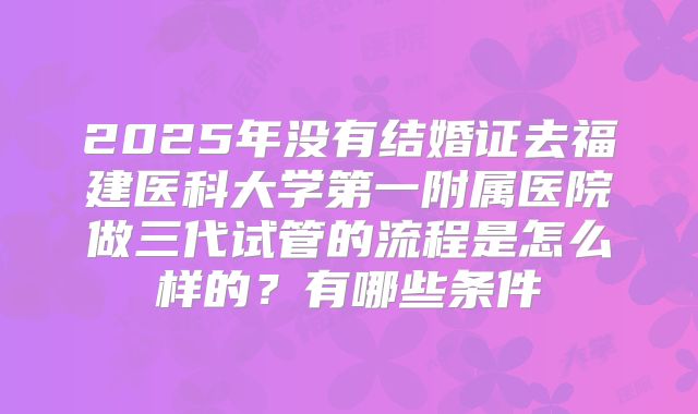 2025年没有结婚证去福建医科大学第一附属医院做三代试管的流程是怎么样的？有哪些条件