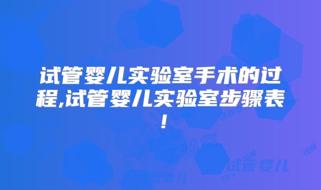 试管婴儿实验室手术的过程,试管婴儿实验室步骤表！