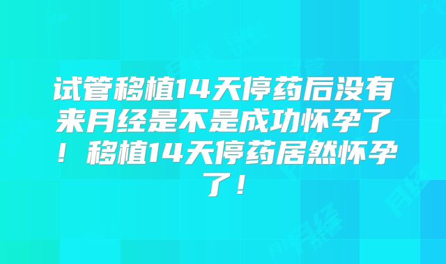 试管移植14天停药后没有来月经是不是成功怀孕了！移植14天停药居然怀孕了！
