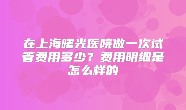 在上海曙光医院做一次试管费用多少？费用明细是怎么样的