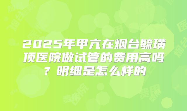 2025年甲亢在烟台毓璜顶医院做试管的费用高吗?明细是怎么样的