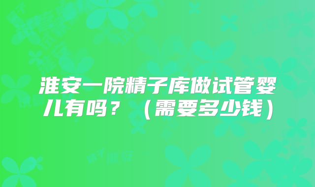 淮安一院精子库做试管婴儿有吗？（需要多少钱）