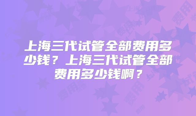 上海三代试管全部费用多少钱？上海三代试管全部费用多少钱啊？