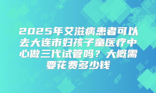 2025年艾滋病患者可以去大连市妇孩子童医疗中心做三代试管吗?大概需要花费多少钱