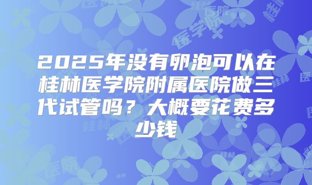 2025年没有卵泡可以在桂林医学院附属医院做三代试管吗？大概要花费多少钱
