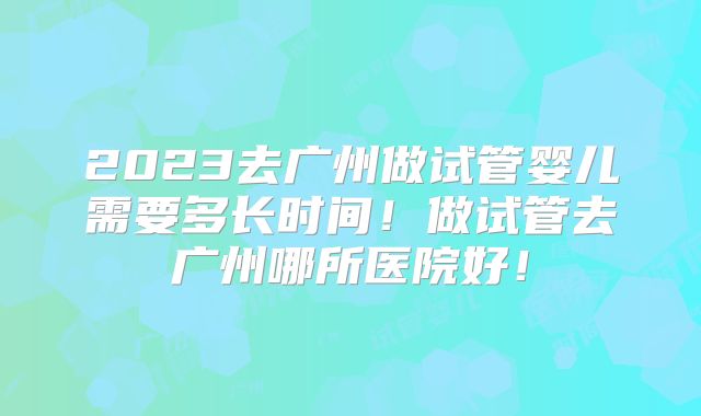 2023去广州做试管婴儿需要多长时间!做试管去广州哪所医院好!