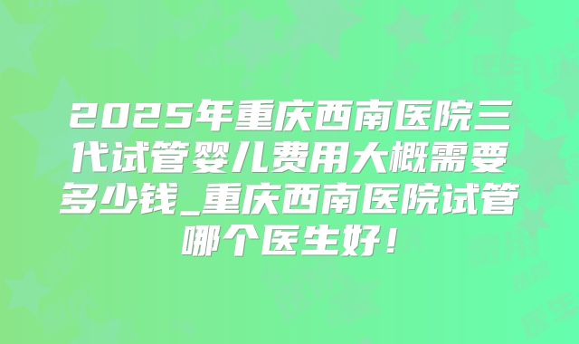 2025年重庆西南医院三代试管婴儿费用大概需要多少钱_重庆西南医院试管哪个医生好！