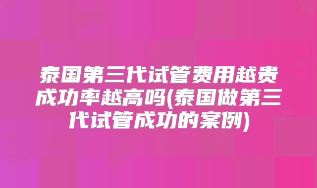 泰国第三代试管费用越贵成功率越高吗(泰国做第三代试管成功的案例)