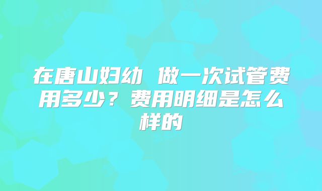 在唐山妇幼 做一次试管费用多少？费用明细是怎么样的