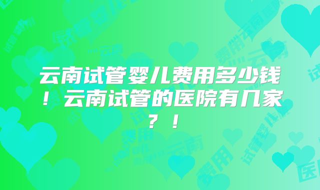 云南试管婴儿费用多少钱！云南试管的医院有几家？！