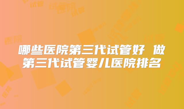 哪些医院第三代试管好 做第三代试管婴儿医院排名