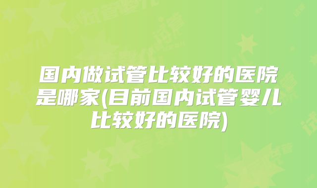 国内做试管比较好的医院是哪家(目前国内试管婴儿比较好的医院)