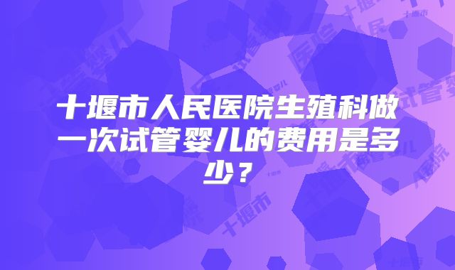 十堰市人民医院生殖科做一次试管婴儿的费用是多少？