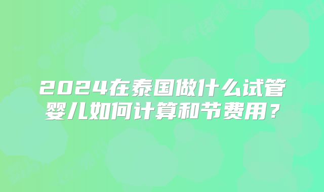 2024在泰国做什么试管婴儿如何计算和节费用？