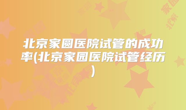 北京家圆医院试管的成功率(北京家园医院试管经历)