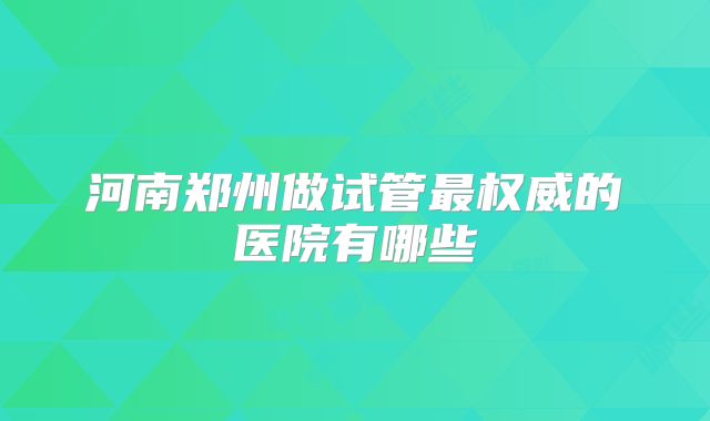 河南郑州做试管最权威的医院有哪些
