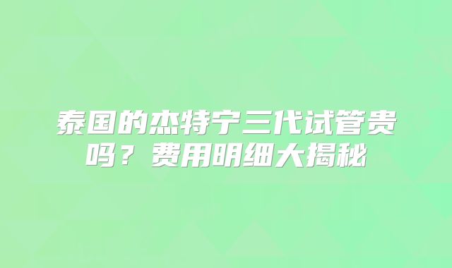 泰国的杰特宁三代试管贵吗？费用明细大揭秘