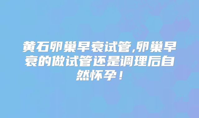 黄石卵巢早衰试管,卵巢早衰的做试管还是调理后自然怀孕!