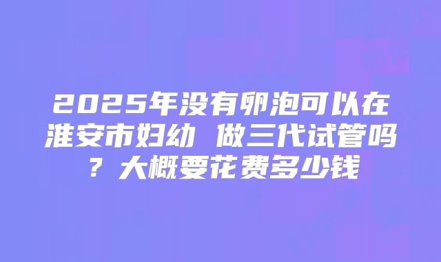 2025年没有卵泡可以在淮安市妇幼 做三代试管吗？大概要花费多少钱