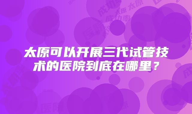太原可以开展三代试管技术的医院到底在哪里？