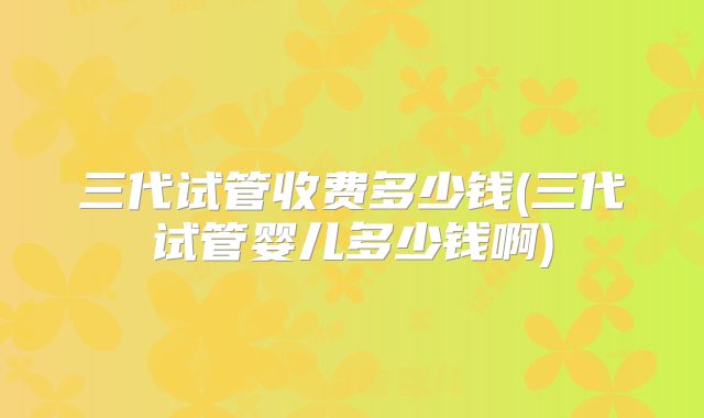 三代试管收费多少钱(三代试管婴儿多少钱啊)