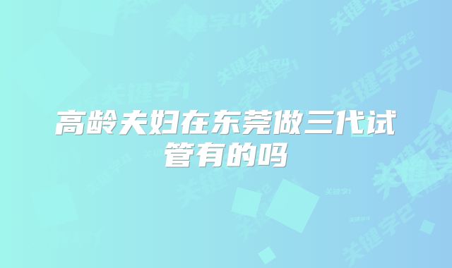 高龄夫妇在东莞做三代试管有的吗