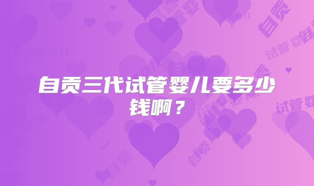 自贡三代试管婴儿要多少钱啊?