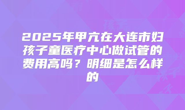 2025年甲亢在大连市妇孩子童医疗中心做试管的费用高吗？明细是怎么样的