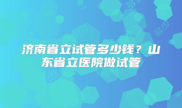 济南省立试管多少钱?山东省立医院做试管